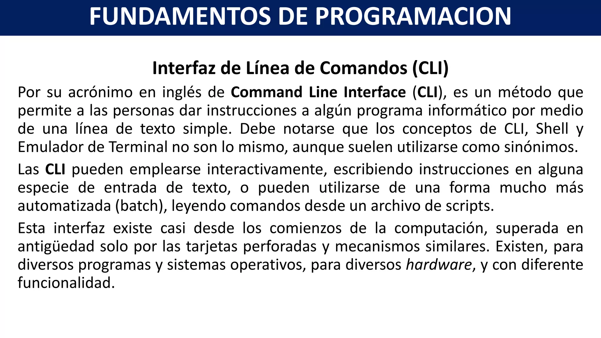 Interfaz de Línea de Comandos (CLI)
Por su acrónimo en inglés de Command Line Interface (CLI), es un método que
permite a las personas dar instrucciones a algún programa informático por medio
de una línea de texto simple. Debe notarse que los conceptos de CLI, Shell y
Emulador de Terminal no son lo mismo, aunque suelen utilizarse como sinónimos.
Las CLI pueden emplearse interactivamente, escribiendo instrucciones en alguna
especie de entrada de texto, o pueden utilizarse de una forma mucho más
automatizada (batch), leyendo comandos desde un archivo de scripts.
Esta interfaz existe casi desde los comienzos de la computación, superada en
antigüedad solo por las tarjetas perforadas y mecanismos similares. Existen, para
diversos programas y sistemas operativos, para diversos hardware, y con diferente
funcionalidad.
FUNDAMENTOS DE PROGRAMACION
 