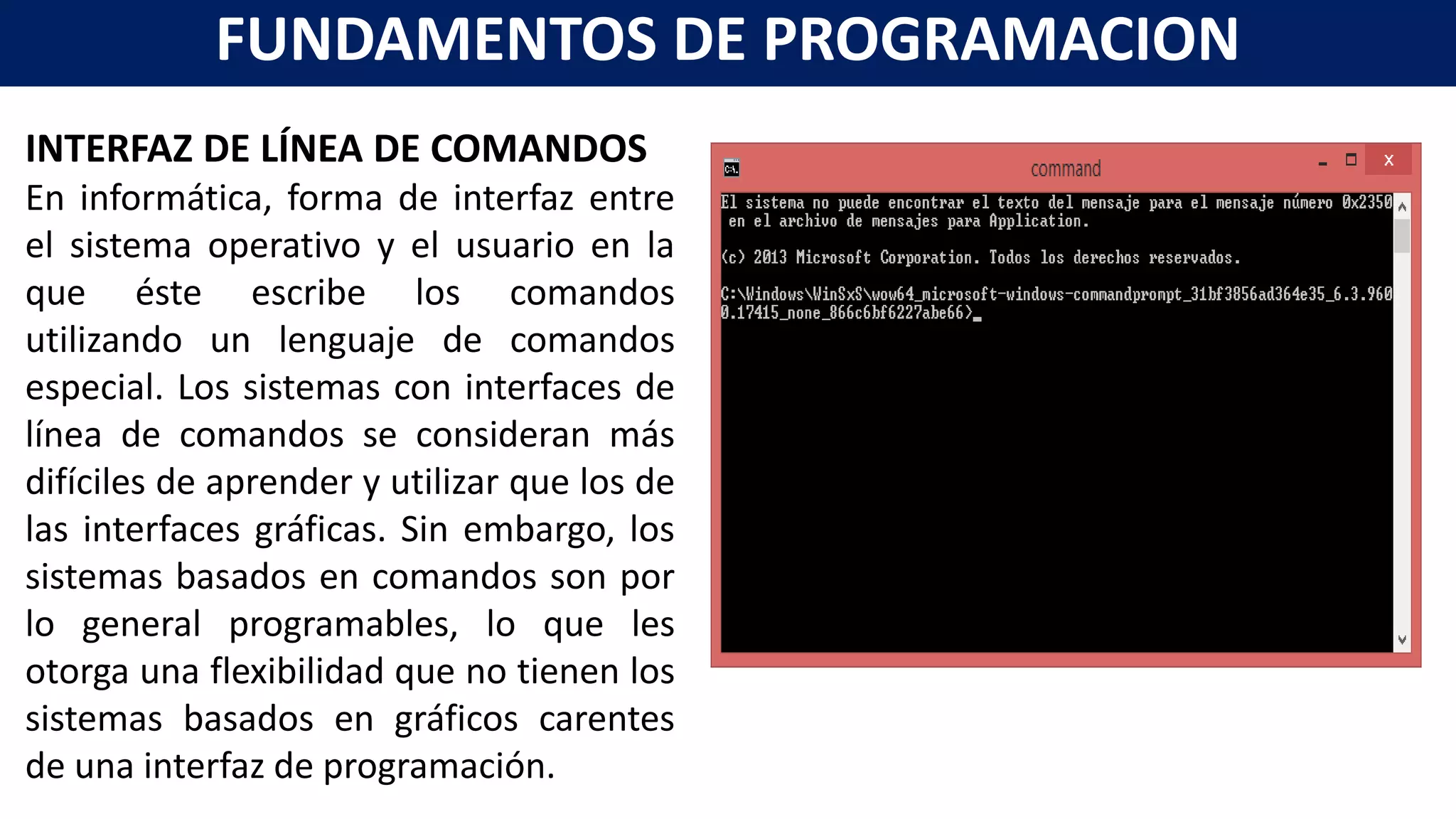INTERFAZ DE LÍNEA DE COMANDOS
En informática, forma de interfaz entre
el sistema operativo y el usuario en la
que éste escribe los comandos
utilizando un lenguaje de comandos
especial. Los sistemas con interfaces de
línea de comandos se consideran más
difíciles de aprender y utilizar que los de
las interfaces gráficas. Sin embargo, los
sistemas basados en comandos son por
lo general programables, lo que les
otorga una flexibilidad que no tienen los
sistemas basados en gráficos carentes
de una interfaz de programación.
FUNDAMENTOS DE PROGRAMACION
 