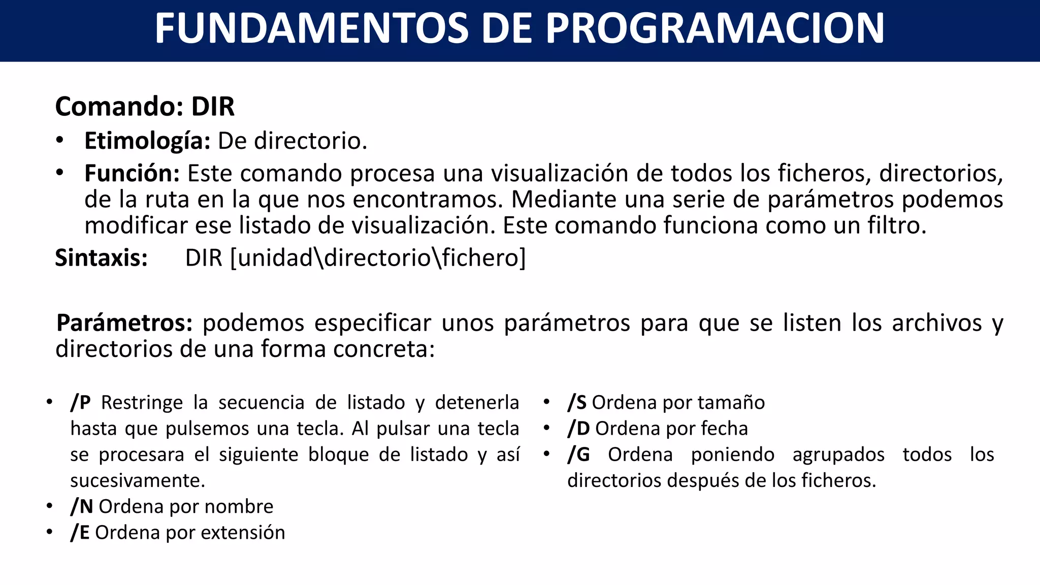 Comando: DIR
• Etimología: De directorio.
• Función: Este comando procesa una visualización de todos los ficheros, directorios,
de la ruta en la que nos encontramos. Mediante una serie de parámetros podemos
modificar ese listado de visualización. Este comando funciona como un filtro.
Sintaxis: DIR [unidaddirectoriofichero]
Parámetros: podemos especificar unos parámetros para que se listen los archivos y
directorios de una forma concreta:
FUNDAMENTOS DE PROGRAMACION
• /P Restringe la secuencia de listado y detenerla
hasta que pulsemos una tecla. Al pulsar una tecla
se procesara el siguiente bloque de listado y así
sucesivamente.
• /N Ordena por nombre
• /E Ordena por extensión
• /S Ordena por tamaño
• /D Ordena por fecha
• /G Ordena poniendo agrupados todos los
directorios después de los ficheros.
 