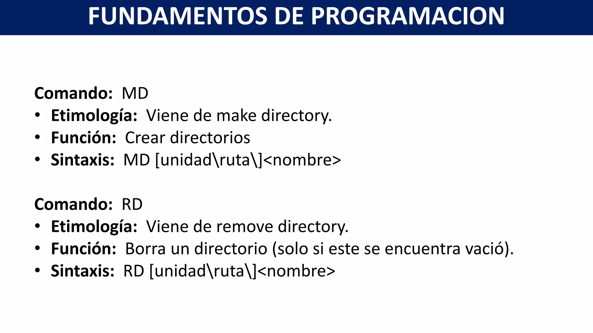 Comando: MD
• Etimología: Viene de make directory.
• Función: Crear directorios
• Sintaxis: MD [unidadruta]<nombre>
Comando: RD
• Etimología: Viene de remove directory.
• Función: Borra un directorio (solo si este se encuentra vació).
• Sintaxis: RD [unidadruta]<nombre>
FUNDAMENTOS DE PROGRAMACION
 