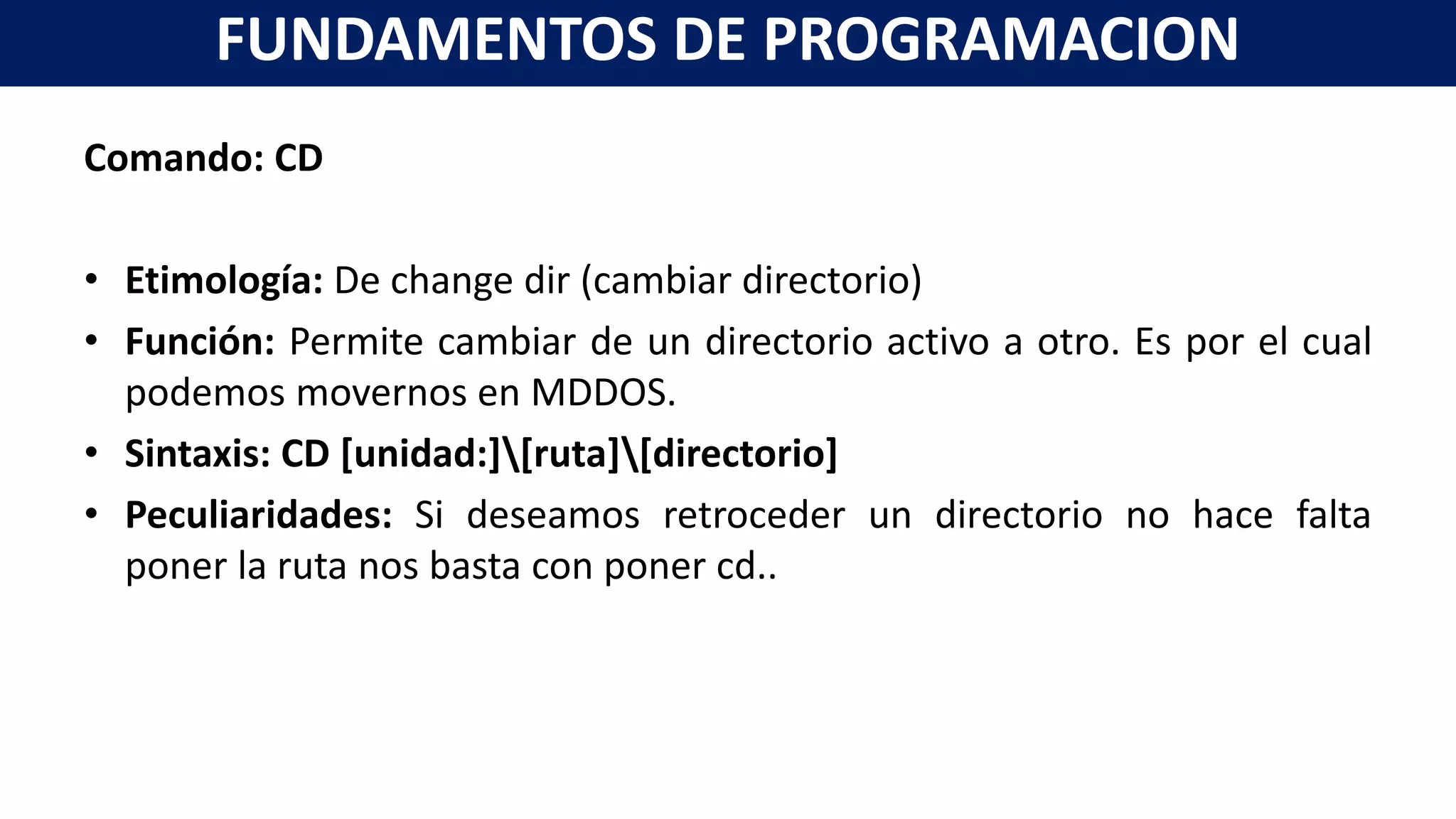 Comando: CD
• Etimología: De change dir (cambiar directorio)
• Función: Permite cambiar de un directorio activo a otro. Es por el cual
podemos movernos en MDDOS.
• Sintaxis: CD [unidad:][ruta][directorio]
• Peculiaridades: Si deseamos retroceder un directorio no hace falta
poner la ruta nos basta con poner cd..
FUNDAMENTOS DE PROGRAMACION
 