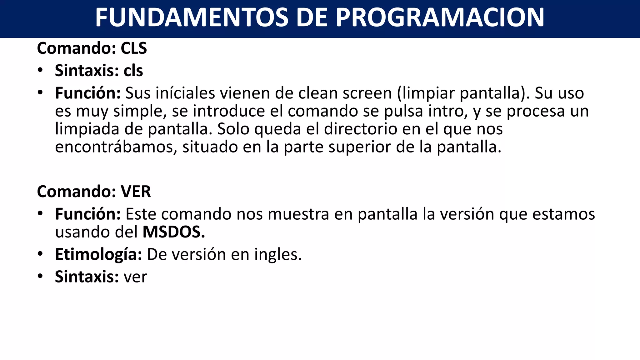 Comando: CLS
• Sintaxis: cls
• Función: Sus iníciales vienen de clean screen (limpiar pantalla). Su uso
es muy simple, se introduce el comando se pulsa intro, y se procesa un
limpiada de pantalla. Solo queda el directorio en el que nos
encontrábamos, situado en la parte superior de la pantalla.
Comando: VER
• Función: Este comando nos muestra en pantalla la versión que estamos
usando del MSDOS.
• Etimología: De versión en ingles.
• Sintaxis: ver
FUNDAMENTOS DE PROGRAMACION
 