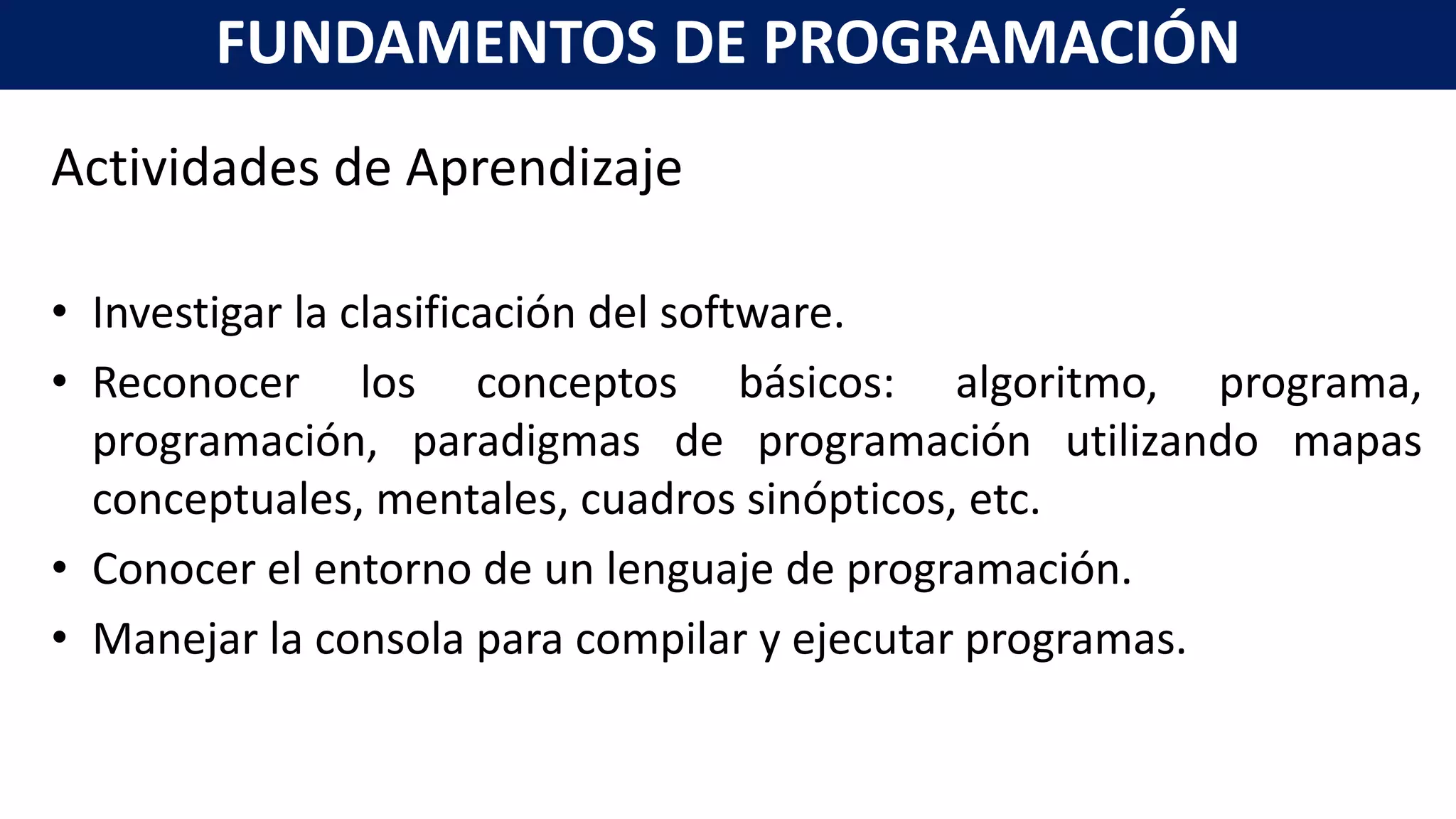 Actividades de Aprendizaje
• Investigar la clasificación del software.
• Reconocer los conceptos básicos: algoritmo, programa,
programación, paradigmas de programación utilizando mapas
conceptuales, mentales, cuadros sinópticos, etc.
• Conocer el entorno de un lenguaje de programación.
• Manejar la consola para compilar y ejecutar programas.
FUNDAMENTOS DE PROGRAMACIÓN
 