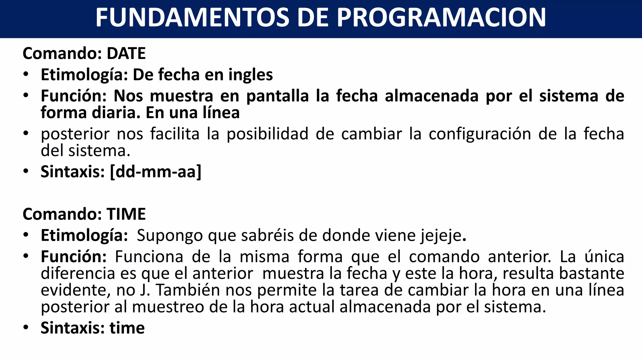 Comando: DATE
• Etimología: De fecha en ingles
• Función: Nos muestra en pantalla la fecha almacenada por el sistema de
forma diaria. En una línea
• posterior nos facilita la posibilidad de cambiar la configuración de la fecha
del sistema.
• Sintaxis: [dd-mm-aa]
Comando: TIME
• Etimología: Supongo que sabréis de donde viene jejeje.
• Función: Funciona de la misma forma que el comando anterior. La única
diferencia es que el anterior muestra la fecha y este la hora, resulta bastante
evidente, no J. También nos permite la tarea de cambiar la hora en una línea
posterior al muestreo de la hora actual almacenada por el sistema.
• Sintaxis: time
FUNDAMENTOS DE PROGRAMACION
 