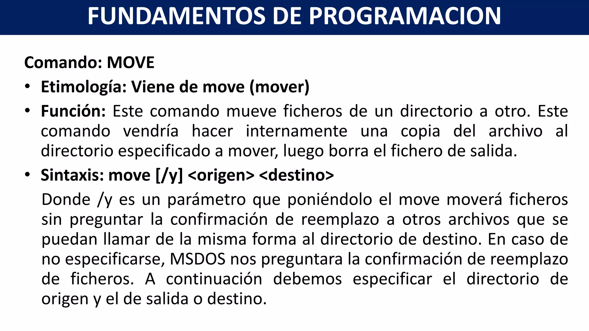 Comando: MOVE
• Etimología: Viene de move (mover)
• Función: Este comando mueve ficheros de un directorio a otro. Este
comando vendría hacer internamente una copia del archivo al
directorio especificado a mover, luego borra el fichero de salida.
• Sintaxis: move [/y] <origen> <destino>
Donde /y es un parámetro que poniéndolo el move moverá ficheros
sin preguntar la confirmación de reemplazo a otros archivos que se
puedan llamar de la misma forma al directorio de destino. En caso de
no especificarse, MSDOS nos preguntara la confirmación de reemplazo
de ficheros. A continuación debemos especificar el directorio de
origen y el de salida o destino.
FUNDAMENTOS DE PROGRAMACION
 