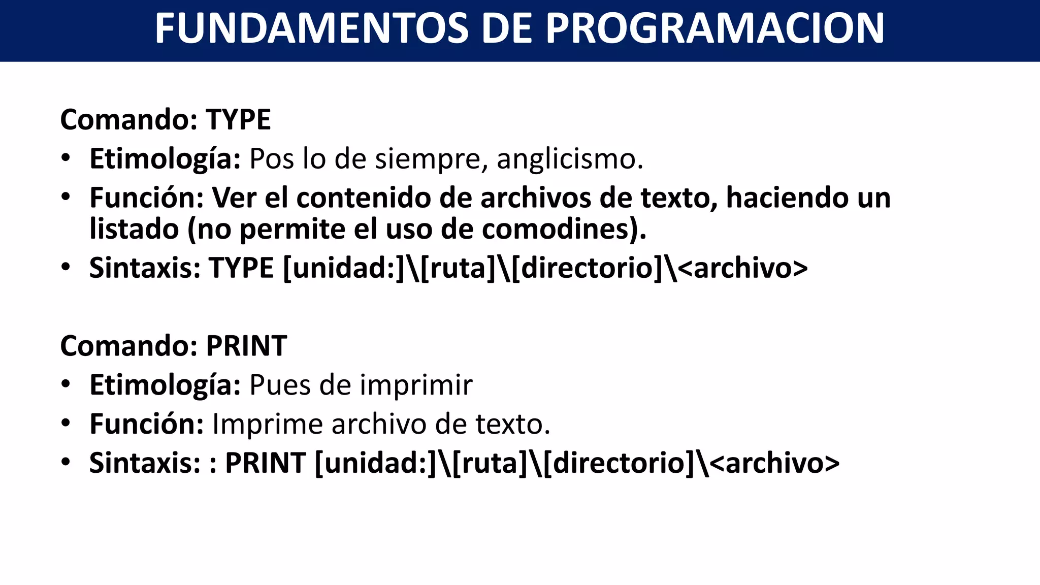 Comando: TYPE
• Etimología: Pos lo de siempre, anglicismo.
• Función: Ver el contenido de archivos de texto, haciendo un
listado (no permite el uso de comodines).
• Sintaxis: TYPE [unidad:][ruta][directorio]<archivo>
Comando: PRINT
• Etimología: Pues de imprimir
• Función: Imprime archivo de texto.
• Sintaxis: : PRINT [unidad:][ruta][directorio]<archivo>
FUNDAMENTOS DE PROGRAMACION
 