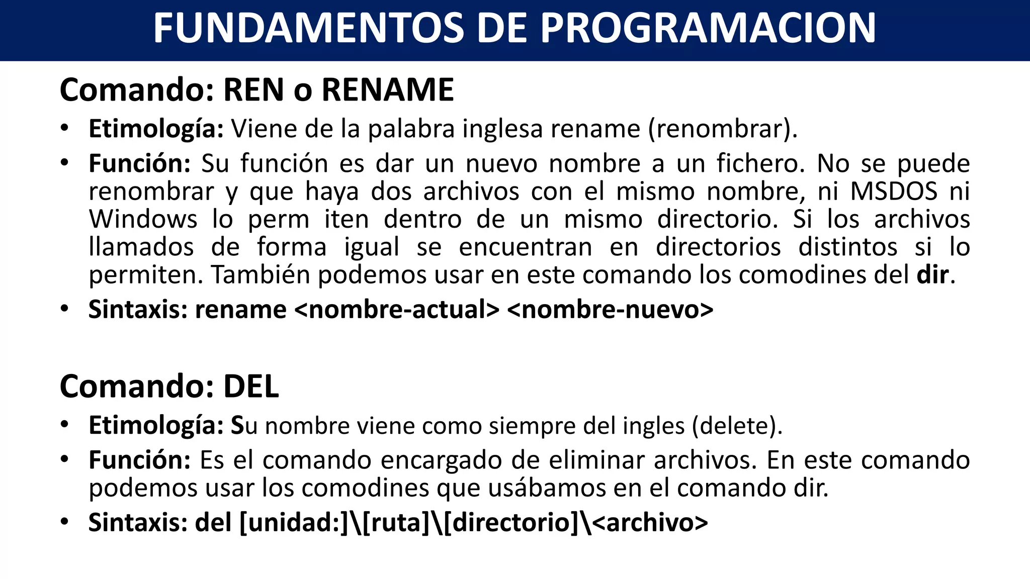 Comando: REN o RENAME
• Etimología: Viene de la palabra inglesa rename (renombrar).
• Función: Su función es dar un nuevo nombre a un fichero. No se puede
renombrar y que haya dos archivos con el mismo nombre, ni MSDOS ni
Windows lo perm iten dentro de un mismo directorio. Si los archivos
llamados de forma igual se encuentran en directorios distintos si lo
permiten. También podemos usar en este comando los comodines del dir.
• Sintaxis: rename <nombre-actual> <nombre-nuevo>
Comando: DEL
• Etimología: Su nombre viene como siempre del ingles (delete).
• Función: Es el comando encargado de eliminar archivos. En este comando
podemos usar los comodines que usábamos en el comando dir.
• Sintaxis: del [unidad:][ruta][directorio]<archivo>
FUNDAMENTOS DE PROGRAMACION
 