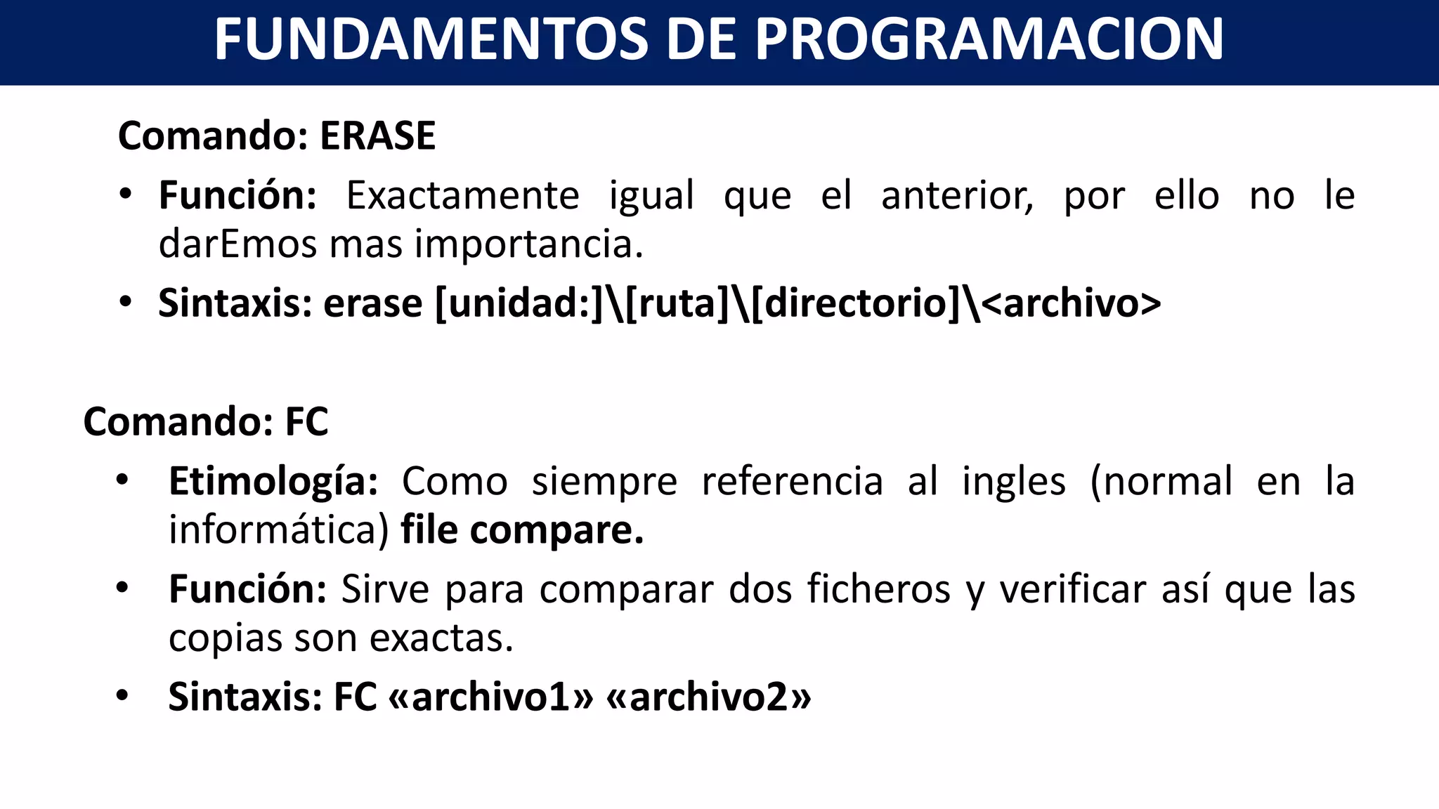 Comando: ERASE
• Función: Exactamente igual que el anterior, por ello no le
darEmos mas importancia.
• Sintaxis: erase [unidad:][ruta][directorio]<archivo>
Comando: FC
• Etimología: Como siempre referencia al ingles (normal en la
informática) file compare.
• Función: Sirve para comparar dos ficheros y verificar así que las
copias son exactas.
• Sintaxis: FC «archivo1» «archivo2»
FUNDAMENTOS DE PROGRAMACION
 