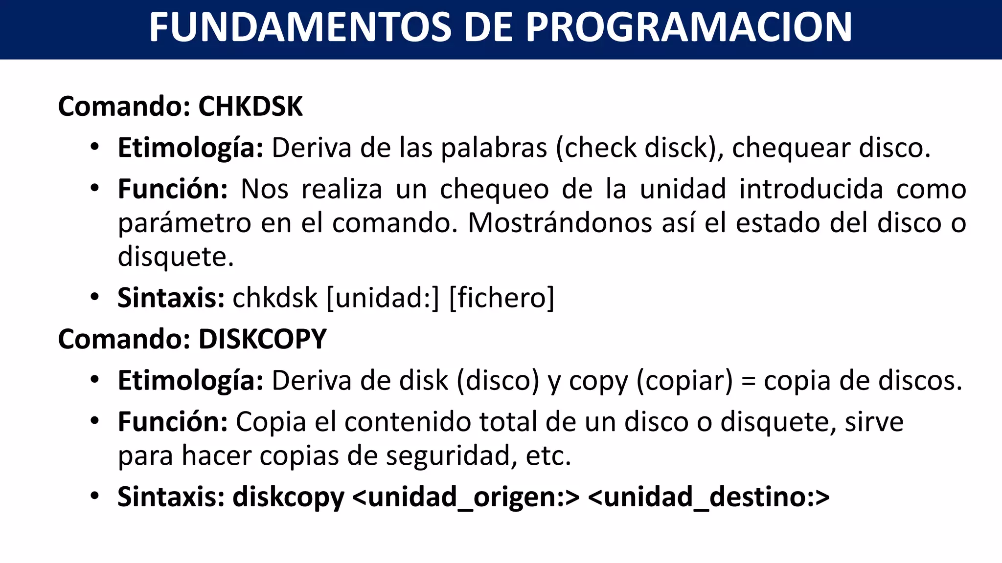 Comando: CHKDSK
• Etimología: Deriva de las palabras (check disck), chequear disco.
• Función: Nos realiza un chequeo de la unidad introducida como
parámetro en el comando. Mostrándonos así el estado del disco o
disquete.
• Sintaxis: chkdsk [unidad:] [fichero]
Comando: DISKCOPY
• Etimología: Deriva de disk (disco) y copy (copiar) = copia de discos.
• Función: Copia el contenido total de un disco o disquete, sirve
para hacer copias de seguridad, etc.
• Sintaxis: diskcopy <unidad_origen:> <unidad_destino:>
FUNDAMENTOS DE PROGRAMACION
 