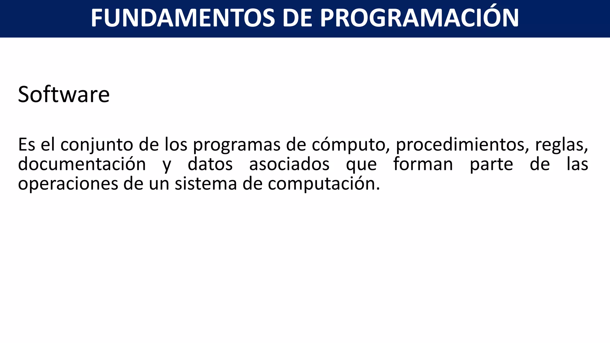 Software
Es el conjunto de los programas de cómputo, procedimientos, reglas,
documentación y datos asociados que forman parte de las
operaciones de un sistema de computación.
FUNDAMENTOS DE PROGRAMACIÓN
 