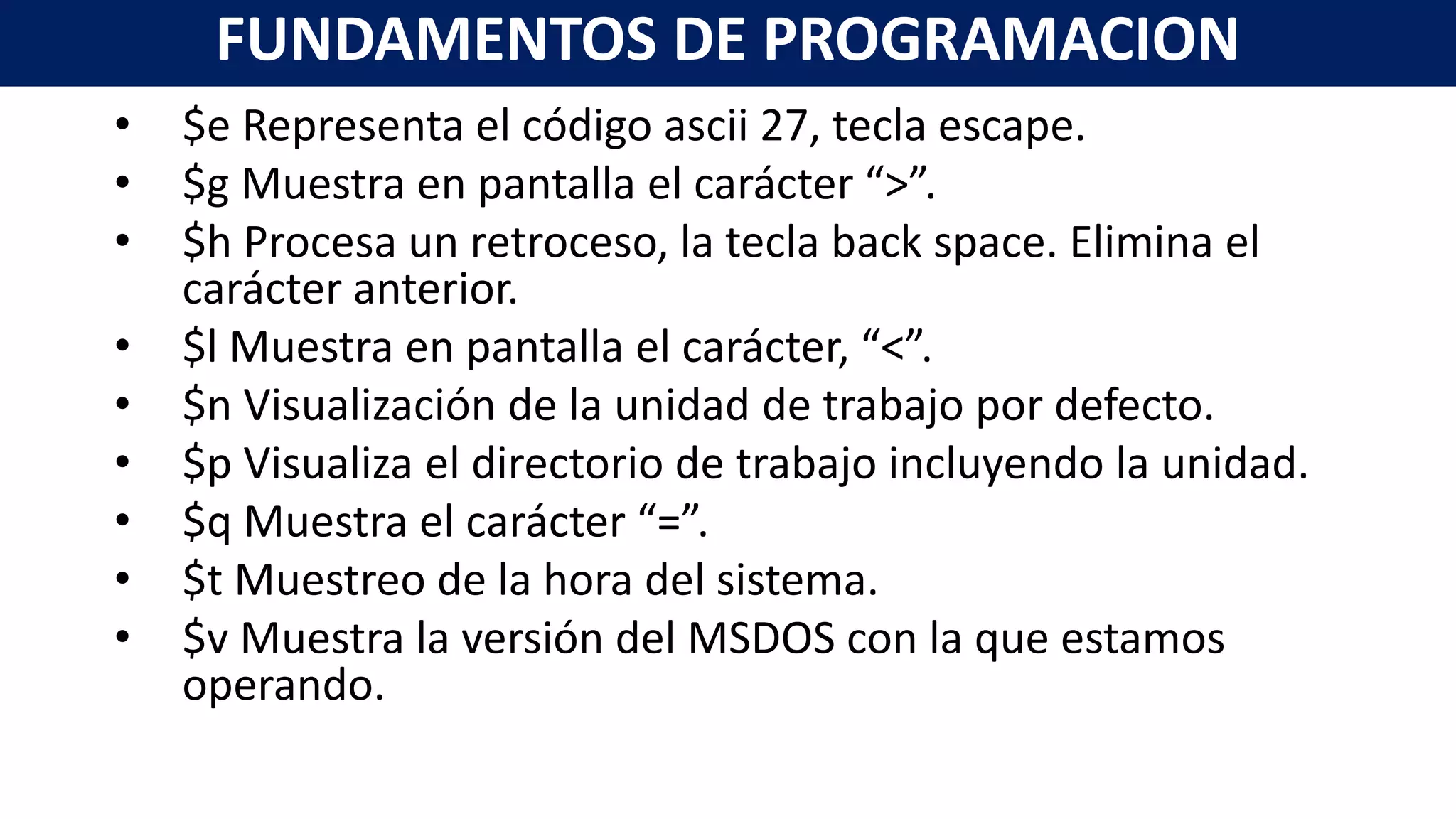 • $e Representa el código ascii 27, tecla escape.
• $g Muestra en pantalla el carácter “>”.
• $h Procesa un retroceso, la tecla back space. Elimina el
carácter anterior.
• $l Muestra en pantalla el carácter, “<”.
• $n Visualización de la unidad de trabajo por defecto.
• $p Visualiza el directorio de trabajo incluyendo la unidad.
• $q Muestra el carácter “=”.
• $t Muestreo de la hora del sistema.
• $v Muestra la versión del MSDOS con la que estamos
operando.
FUNDAMENTOS DE PROGRAMACION
 