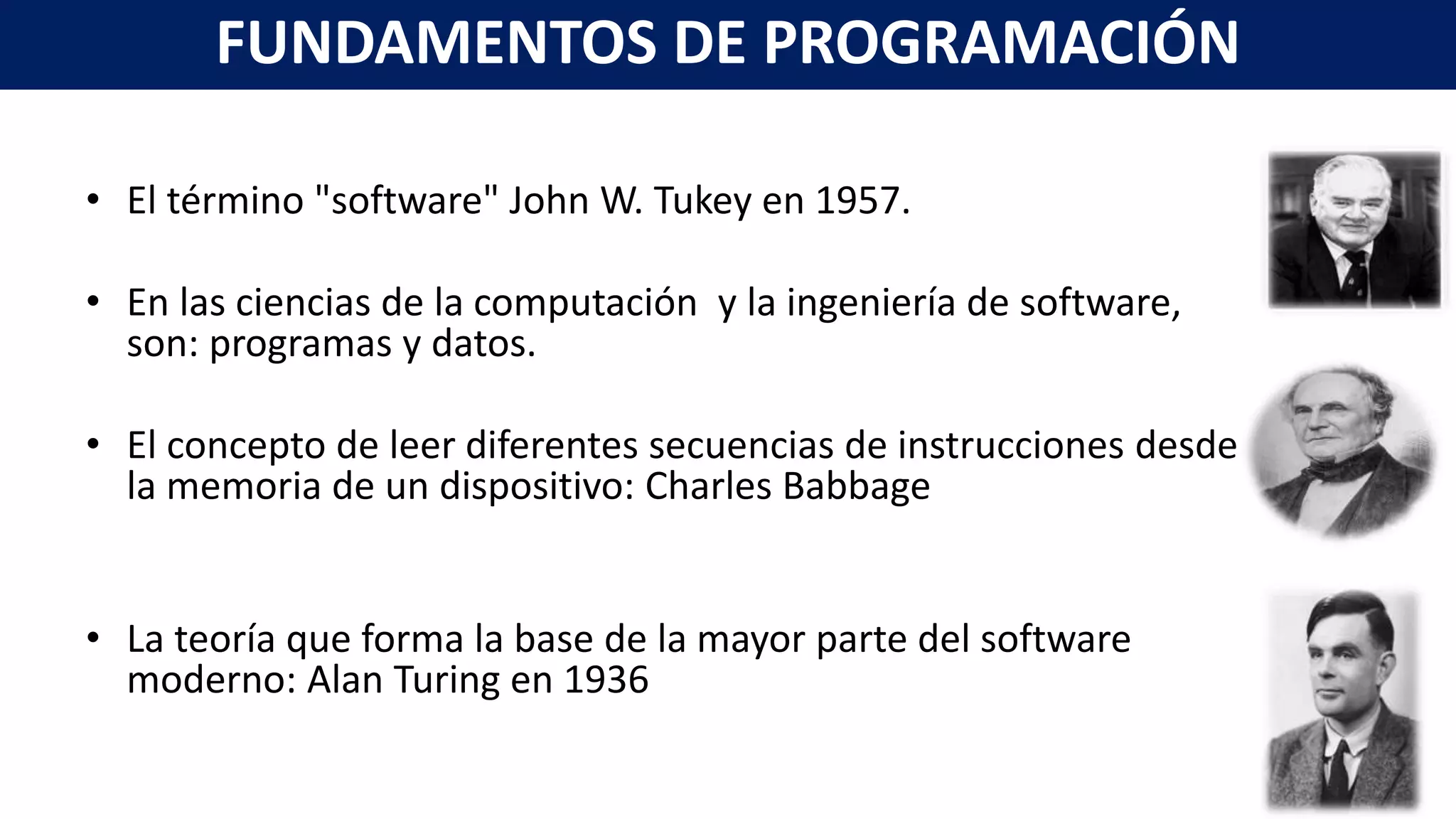 • El término "software" John W. Tukey en 1957.
• En las ciencias de la computación y la ingeniería de software,
son: programas y datos.
• El concepto de leer diferentes secuencias de instrucciones desde
la memoria de un dispositivo: Charles Babbage
• La teoría que forma la base de la mayor parte del software
moderno: Alan Turing en 1936
FUNDAMENTOS DE PROGRAMACIÓN
 