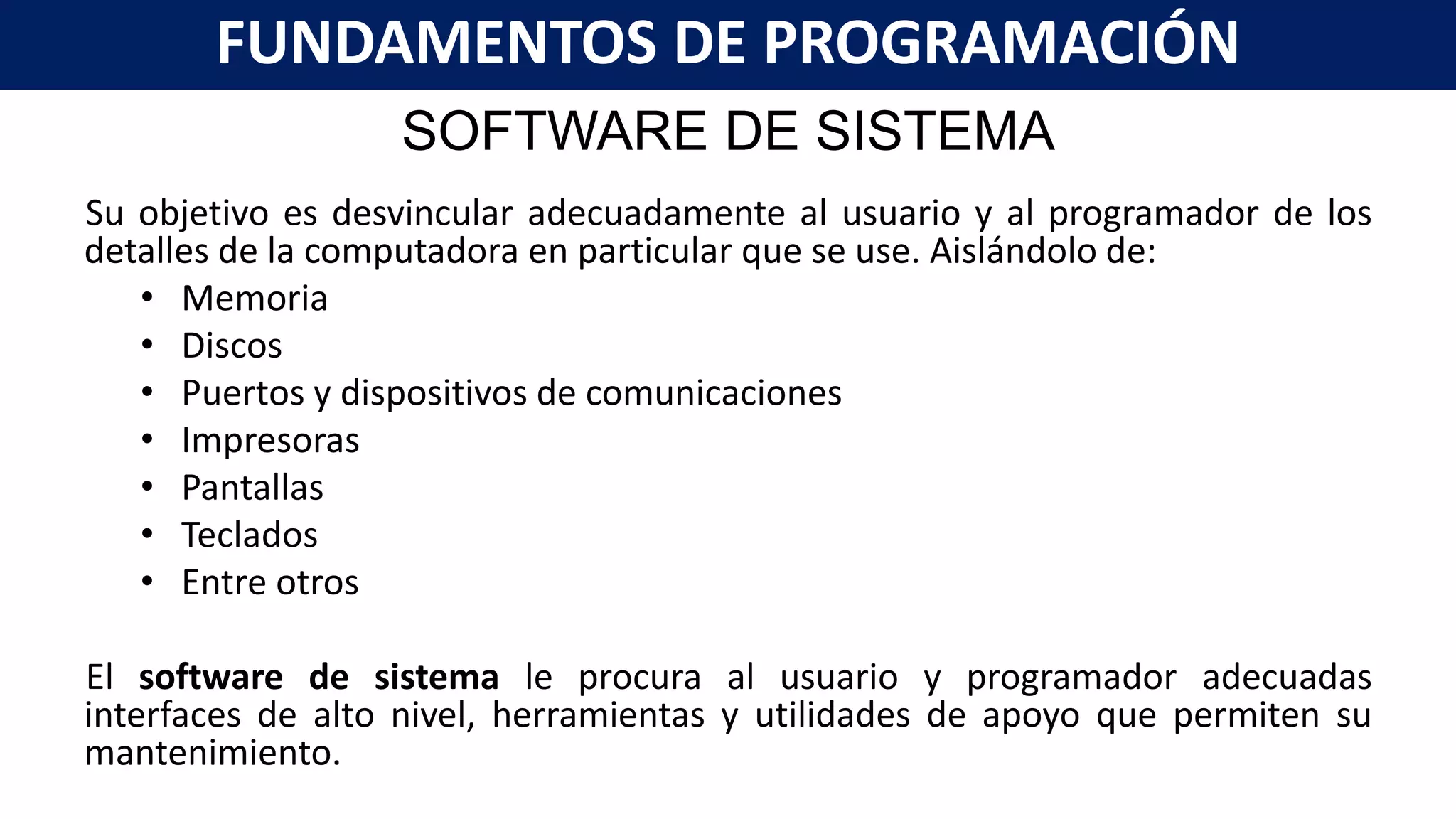 SOFTWARE DE SISTEMA
Su objetivo es desvincular adecuadamente al usuario y al programador de los
detalles de la computadora en particular que se use. Aislándolo de:
• Memoria
• Discos
• Puertos y dispositivos de comunicaciones
• Impresoras
• Pantallas
• Teclados
• Entre otros
El software de sistema le procura al usuario y programador adecuadas
interfaces de alto nivel, herramientas y utilidades de apoyo que permiten su
mantenimiento.
FUNDAMENTOS DE PROGRAMACIÓN
 