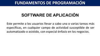 SOFTWARE DE APLICACIÓN
Este permite a los usuarios llevar a cabo una o varias tareas más
especificas, en cualquier campo de actividad susceptible de ser
automatizado o asistido, con especial énfasis en los negocios.
FUNDAMENTOS DE PROGRAMACIÓN
 