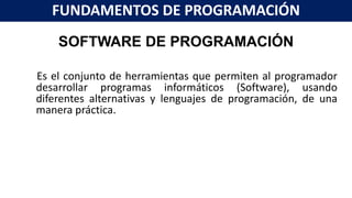 SOFTWARE DE PROGRAMACIÓN
Es el conjunto de herramientas que permiten al programador
desarrollar programas informáticos (Software), usando
diferentes alternativas y lenguajes de programación, de una
manera práctica.
FUNDAMENTOS DE PROGRAMACIÓN
 