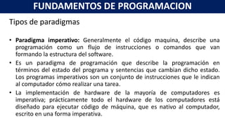 Tipos de paradigmas
• Paradigma imperativo: Generalmente el código maquina, describe una
programación como un flujo de instrucciones o comandos que van
formando la estructura del software.
• Es un paradigma de programación que describe la programación en
términos del estado del programa y sentencias que cambian dicho estado.
Los programas imperativos son un conjunto de instrucciones que le indican
al computador cómo realizar una tarea.
• La implementación de hardware de la mayoría de computadores es
imperativa; prácticamente todo el hardware de los computadores está
diseñado para ejecutar código de máquina, que es nativo al computador,
escrito en una forma imperativa.
FUNDAMENTOS DE PROGRAMACION
 