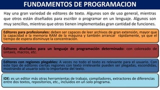 Hay una gran variedad de editores de texto. Algunos son de uso general, mientras
que otros están diseñados para escribir o programar en un lenguaje. Algunos son
muy sencillos, mientras que otros tienen implementadas gran cantidad de funciones.
FUNDAMENTOS DE PROGRAMACION
Editores para profesionales: deben ser capaces de leer archivos de gran extensión, mayor que
la capacidad e la memoria RAM de la máquina y también arrancar rápidamente, ya que el
tiempo de espera disminuye la concentración.
Editores diseñados para un lenguaje de programación determinado: con coloreado de
sintaxis, macros, etc.
Editores con regiones plegables: A veces no todo el texto es relevante para el usuario. Con
este tipo de editores ciertas regiones con texto irrelevante pueden ser plegadas, escondidas,
mostrando al usuario solo lo importante del texto.
IDE: es un editor más otras herramientas de trabajo, compiladores, extractores de diferencias
entre dos textos, repositorios, etc., incluidos en un solo programa.
 