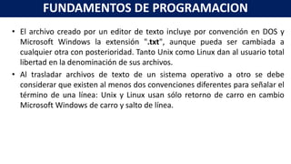 • El archivo creado por un editor de texto incluye por convención en DOS y
Microsoft Windows la extensión ".txt", aunque pueda ser cambiada a
cualquier otra con posterioridad. Tanto Unix como Linux dan al usuario total
libertad en la denominación de sus archivos.
• Al trasladar archivos de texto de un sistema operativo a otro se debe
considerar que existen al menos dos convenciones diferentes para señalar el
término de una línea: Unix y Linux usan sólo retorno de carro en cambio
Microsoft Windows de carro y salto de línea.
FUNDAMENTOS DE PROGRAMACION
 