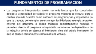 • Los programas interpretados suelen ser más lentos que los compilados
debido a la necesidad de traducir el programa mientras se ejecuta, pero a
cambio son más flexibles como entornos de programación y depuración (lo
que se traduce, por ejemplo, en una mayor facilidad para reemplazar partes
enteras del programa o añadir módulos completamente nuevos), y
permiten ofrecer al programa interpretado un entorno no dependiente de
la máquina donde se ejecuta el intérprete, sino del propio intérprete (lo
que se conoce comúnmente como máquina virtual).
FUNDAMENTOS DE PROGRAMACION
 