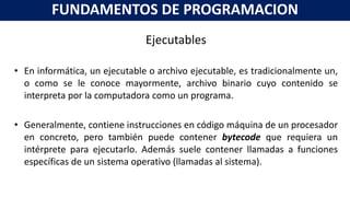 Ejecutables
• En informática, un ejecutable o archivo ejecutable, es tradicionalmente un,
o como se le conoce mayormente, archivo binario cuyo contenido se
interpreta por la computadora como un programa.
• Generalmente, contiene instrucciones en código máquina de un procesador
en concreto, pero también puede contener bytecode que requiera un
intérprete para ejecutarlo. Además suele contener llamadas a funciones
específicas de un sistema operativo (llamadas al sistema).
FUNDAMENTOS DE PROGRAMACION
 