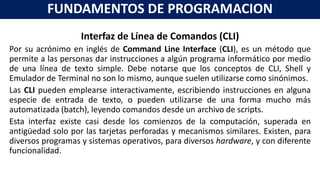 Interfaz de Línea de Comandos (CLI)
Por su acrónimo en inglés de Command Line Interface (CLI), es un método que
permite a las personas dar instrucciones a algún programa informático por medio
de una línea de texto simple. Debe notarse que los conceptos de CLI, Shell y
Emulador de Terminal no son lo mismo, aunque suelen utilizarse como sinónimos.
Las CLI pueden emplearse interactivamente, escribiendo instrucciones en alguna
especie de entrada de texto, o pueden utilizarse de una forma mucho más
automatizada (batch), leyendo comandos desde un archivo de scripts.
Esta interfaz existe casi desde los comienzos de la computación, superada en
antigüedad solo por las tarjetas perforadas y mecanismos similares. Existen, para
diversos programas y sistemas operativos, para diversos hardware, y con diferente
funcionalidad.
FUNDAMENTOS DE PROGRAMACION
 