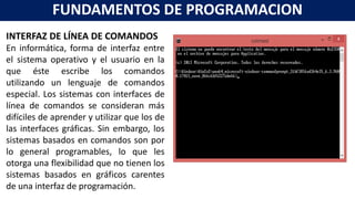 INTERFAZ DE LÍNEA DE COMANDOS
En informática, forma de interfaz entre
el sistema operativo y el usuario en la
que éste escribe los comandos
utilizando un lenguaje de comandos
especial. Los sistemas con interfaces de
línea de comandos se consideran más
difíciles de aprender y utilizar que los de
las interfaces gráficas. Sin embargo, los
sistemas basados en comandos son por
lo general programables, lo que les
otorga una flexibilidad que no tienen los
sistemas basados en gráficos carentes
de una interfaz de programación.
FUNDAMENTOS DE PROGRAMACION
 