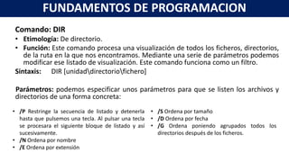 Comando: DIR
• Etimología: De directorio.
• Función: Este comando procesa una visualización de todos los ficheros, directorios,
de la ruta en la que nos encontramos. Mediante una serie de parámetros podemos
modificar ese listado de visualización. Este comando funciona como un filtro.
Sintaxis: DIR [unidaddirectoriofichero]
Parámetros: podemos especificar unos parámetros para que se listen los archivos y
directorios de una forma concreta:
FUNDAMENTOS DE PROGRAMACION
• /P Restringe la secuencia de listado y detenerla
hasta que pulsemos una tecla. Al pulsar una tecla
se procesara el siguiente bloque de listado y así
sucesivamente.
• /N Ordena por nombre
• /E Ordena por extensión
• /S Ordena por tamaño
• /D Ordena por fecha
• /G Ordena poniendo agrupados todos los
directorios después de los ficheros.
 