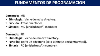 Comando: MD
• Etimología: Viene de make directory.
• Función: Crear directorios
• Sintaxis: MD [unidadruta]<nombre>
Comando: RD
• Etimología: Viene de remove directory.
• Función: Borra un directorio (solo si este se encuentra vació).
• Sintaxis: RD [unidadruta]<nombre>
FUNDAMENTOS DE PROGRAMACION
 