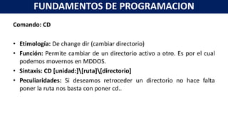 Comando: CD
• Etimología: De change dir (cambiar directorio)
• Función: Permite cambiar de un directorio activo a otro. Es por el cual
podemos movernos en MDDOS.
• Sintaxis: CD [unidad:][ruta][directorio]
• Peculiaridades: Si deseamos retroceder un directorio no hace falta
poner la ruta nos basta con poner cd..
FUNDAMENTOS DE PROGRAMACION
 