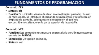 Comando: CLS
• Sintaxis: cls
• Función: Sus iníciales vienen de clean screen (limpiar pantalla). Su uso
es muy simple, se introduce el comando se pulsa intro, y se procesa un
limpiada de pantalla. Solo queda el directorio en el que nos
encontrábamos, situado en la parte superior de la pantalla.
Comando: VER
• Función: Este comando nos muestra en pantalla la versión que estamos
usando del MSDOS.
• Etimología: De versión en ingles.
• Sintaxis: ver
FUNDAMENTOS DE PROGRAMACION
 