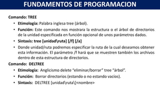 Comando: TREE
• Etimología: Palabra inglesa tree (árbol).
• Función: Este comando nos mostrara la estructura o el árbol de directorios
de la unidad especificada en función opcional de unos parámetros dados.
• Sintaxis: tree [unidadruta] [/f] [/a]
• Donde unidad/ruta podremos especificar la ruta de la cual deseamos obtener
esta información. El parámetro /f hará que se muestren también los archivos
dentro de esta estructura de directorios.
Comando: DELTREE
• Etimología: Anglicismo delete “eliminar/borrar” tree “árbol”.
• Función: Borrar directorios (estando o no estando vacíos).
• Sintaxis: DELTREE [unidadruta]<nombre>
FUNDAMENTOS DE PROGRAMACION
 