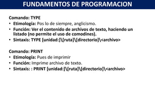 Comando: TYPE
• Etimología: Pos lo de siempre, anglicismo.
• Función: Ver el contenido de archivos de texto, haciendo un
listado (no permite el uso de comodines).
• Sintaxis: TYPE [unidad:][ruta][directorio]<archivo>
Comando: PRINT
• Etimología: Pues de imprimir
• Función: Imprime archivo de texto.
• Sintaxis: : PRINT [unidad:][ruta][directorio]<archivo>
FUNDAMENTOS DE PROGRAMACION
 