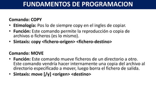 Comando: COPY
• Etimología: Pos lo de siempre copy en el ingles de copiar.
• Función: Este comando permite la reproducción o copia de
archivos o ficheros (es lo mismo).
• Sintaxis: copy <fichero-origen> <fichero-destino>
Comando: MOVE
• Función: Este comando mueve ficheros de un directorio a otro.
Este comando vendría hacer internamente una copia del archivo al
directorio especificado a mover, luego borra el fichero de salida.
• Sintaxis: move [/y] <origen> <destino>
FUNDAMENTOS DE PROGRAMACION
 