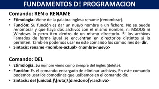 Comando: REN o RENAME
• Etimología: Viene de la palabra inglesa rename (renombrar).
• Función: Su función es dar un nuevo nombre a un fichero. No se puede
renombrar y que haya dos archivos con el mismo nombre, ni MSDOS ni
Windows lo perm iten dentro de un mismo directorio. Si los archivos
llamados de forma igual se encuentran en directorios distintos si lo
permiten. También podemos usar en este comando los comodines del dir.
• Sintaxis: rename <nombre-actual> <nombre-nuevo>
Comando: DEL
• Etimología: Su nombre viene como siempre del ingles (delete).
• Función: Es el comando encargado de eliminar archivos. En este comando
podemos usar los comodines que usábamos en el comando dir.
• Sintaxis: del [unidad:][ruta][directorio]<archivo>
FUNDAMENTOS DE PROGRAMACION
 
