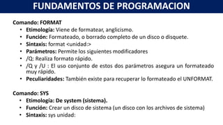 Comando: FORMAT
• Etimología: Viene de formatear, anglicismo.
• Función: Formateado, o borrado completo de un disco o disquete.
• Sintaxis: format <unidad:>
• Parámetros: Permite los siguientes modificadores
• /Q: Realiza formato rápido.
• /Q y /U : El uso conjunto de estos dos parámetros asegura un formateado
muy rápido.
• Peculiaridades: También existe para recuperar lo formateado el UNFORMAT.
Comando: SYS
• Etimología: De system (sistema).
• Función: Crear un disco de sistema (un disco con los archivos de sistema)
• Sintaxis: sys unidad:
FUNDAMENTOS DE PROGRAMACION
 