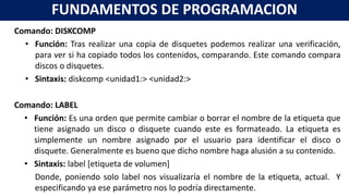 Comando: DISKCOMP
• Función: Tras realizar una copia de disquetes podemos realizar una verificación,
para ver si ha copiado todos los contenidos, comparando. Este comando compara
discos o disquetes.
• Sintaxis: diskcomp <unidad1:> <unidad2:>
Comando: LABEL
• Función: Es una orden que permite cambiar o borrar el nombre de la etiqueta que
tiene asignado un disco o disquete cuando este es formateado. La etiqueta es
simplemente un nombre asignado por el usuario para identificar el disco o
disquete. Generalmente es bueno que dicho nombre haga alusión a su contenido.
• Sintaxis: label [etiqueta de volumen]
Donde, poniendo solo label nos visualizaría el nombre de la etiqueta, actual. Y
especificando ya ese parámetro nos lo podría directamente.
FUNDAMENTOS DE PROGRAMACION
 