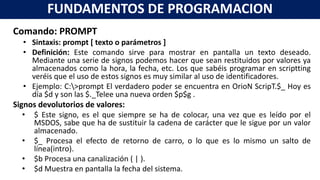 Comando: PROMPT
• Sintaxis: prompt [ texto o parámetros ]
• Definición: Este comando sirve para mostrar en pantalla un texto deseado.
Mediante una serie de signos podemos hacer que sean restituidos por valores ya
almacenados como la hora, la fecha, etc. Los que sabéis programar en scriptting
veréis que el uso de estos signos es muy similar al uso de identificadores.
• Ejemplo: C:>prompt El verdadero poder se encuentra en OrioN ScripT.$_ Hoy es
día $d y son las $._Telee una nueva orden $p$g .
Signos devolutorios de valores:
• $ Este signo, es el que siempre se ha de colocar, una vez que es leído por el
MSDOS, sabe que ha de sustituir la cadena de carácter que le sigue por un valor
almacenado.
• $_ Procesa el efecto de retorno de carro, o lo que es lo mismo un salto de
línea(intro).
• $b Procesa una canalización ( | ).
• $d Muestra en pantalla la fecha del sistema.
FUNDAMENTOS DE PROGRAMACION
 