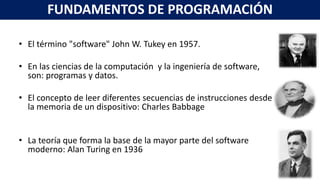 • El término "software" John W. Tukey en 1957.
• En las ciencias de la computación y la ingeniería de software,
son: programas y datos.
• El concepto de leer diferentes secuencias de instrucciones desde
la memoria de un dispositivo: Charles Babbage
• La teoría que forma la base de la mayor parte del software
moderno: Alan Turing en 1936
FUNDAMENTOS DE PROGRAMACIÓN
 