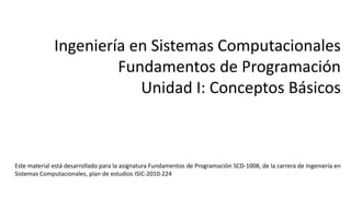 Ingeniería en Sistemas Computacionales
Fundamentos de Programación
Unidad I: Conceptos Básicos
Este material está desarrollado para la asignatura Fundamentos de Programación SCD-1008, de la carrera de Ingeniería en
Sistemas Computacionales, plan de estudios ISIC-2010-224
 