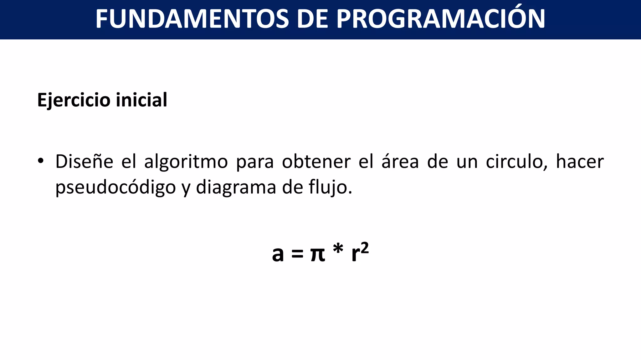 Ejercicio inicial
• Diseñe el algoritmo para obtener el área de un circulo, hacer
pseudocódigo y diagrama de flujo.
a = π * r2
FUNDAMENTOS DE PROGRAMACIÓN
 