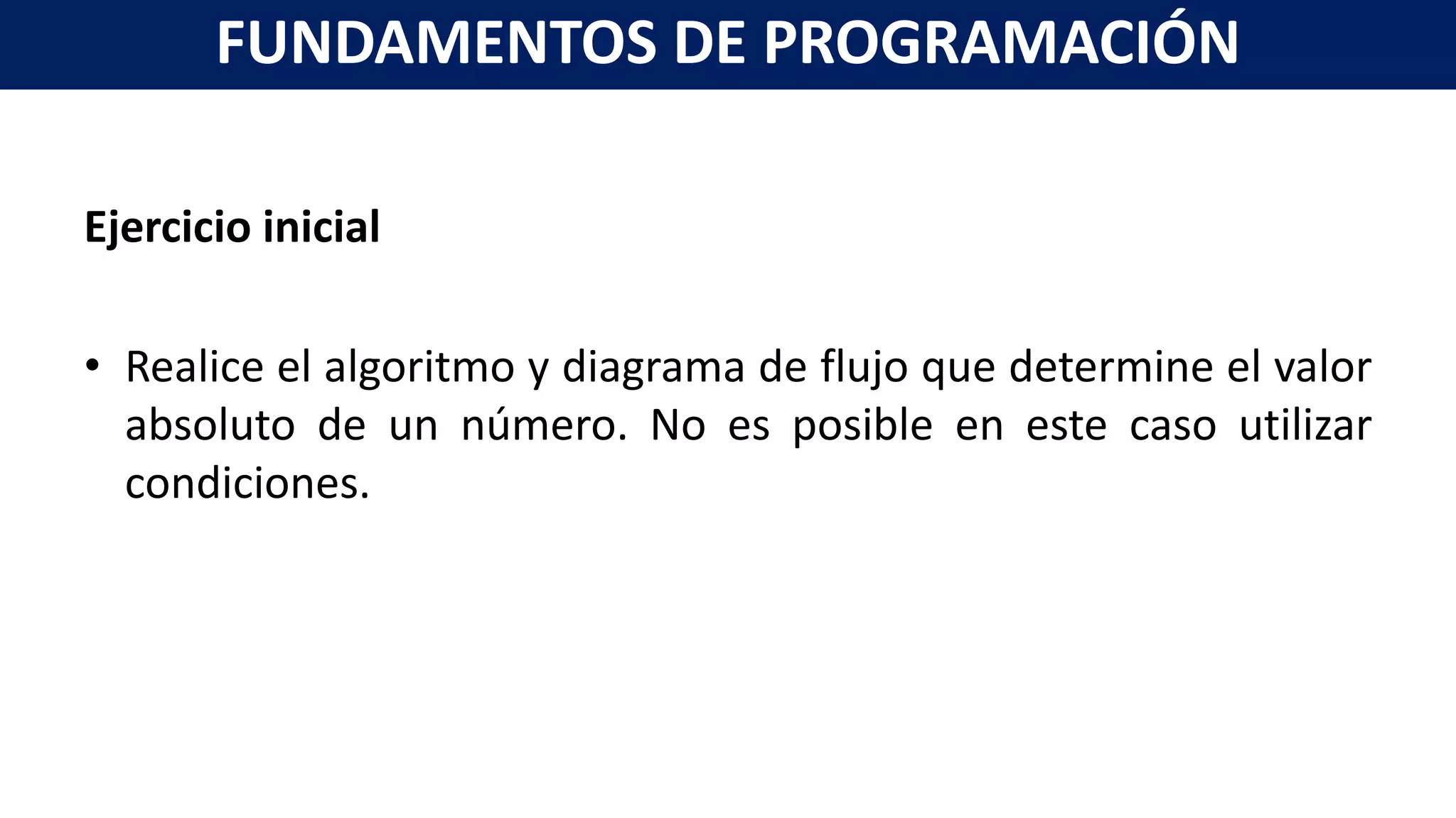 Ejercicio inicial
• Realice el algoritmo y diagrama de flujo que determine el valor
absoluto de un número. No es posible en este caso utilizar
condiciones.
FUNDAMENTOS DE PROGRAMACIÓN
 