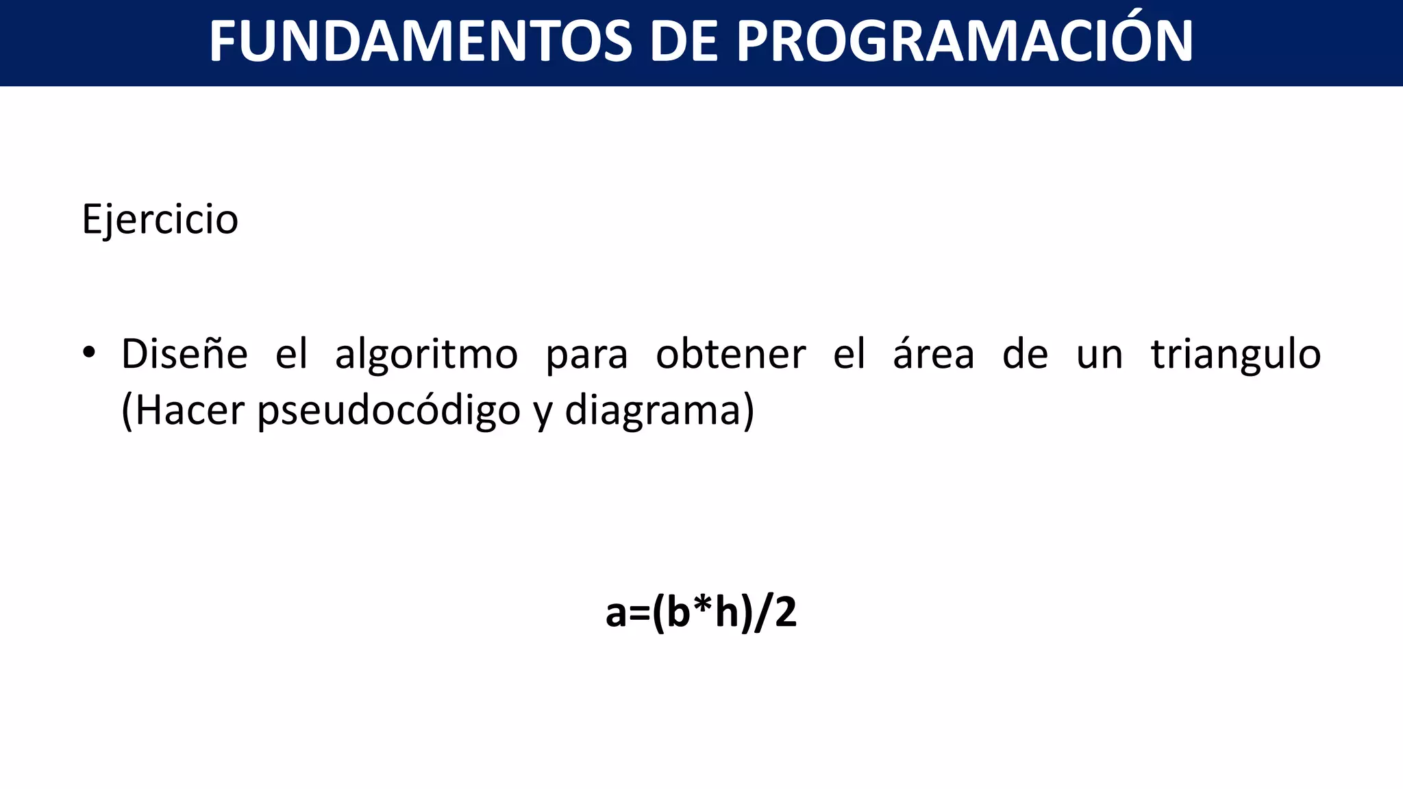 Ejercicio
• Diseñe el algoritmo para obtener el área de un triangulo
(Hacer pseudocódigo y diagrama)
a=(b*h)/2
FUNDAMENTOS DE PROGRAMACIÓN
 