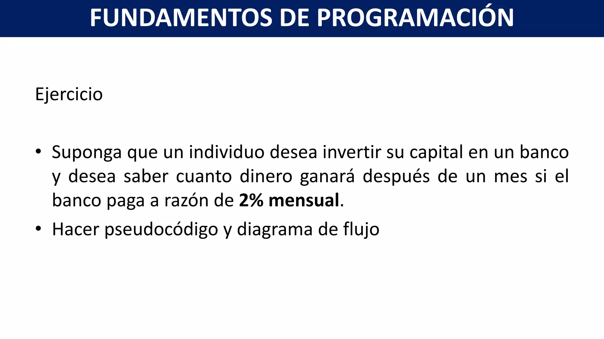 Ejercicio
• Suponga que un individuo desea invertir su capital en un banco
y desea saber cuanto dinero ganará después de un mes si el
banco paga a razón de 2% mensual.
• Hacer pseudocódigo y diagrama de flujo
FUNDAMENTOS DE PROGRAMACIÓN
 