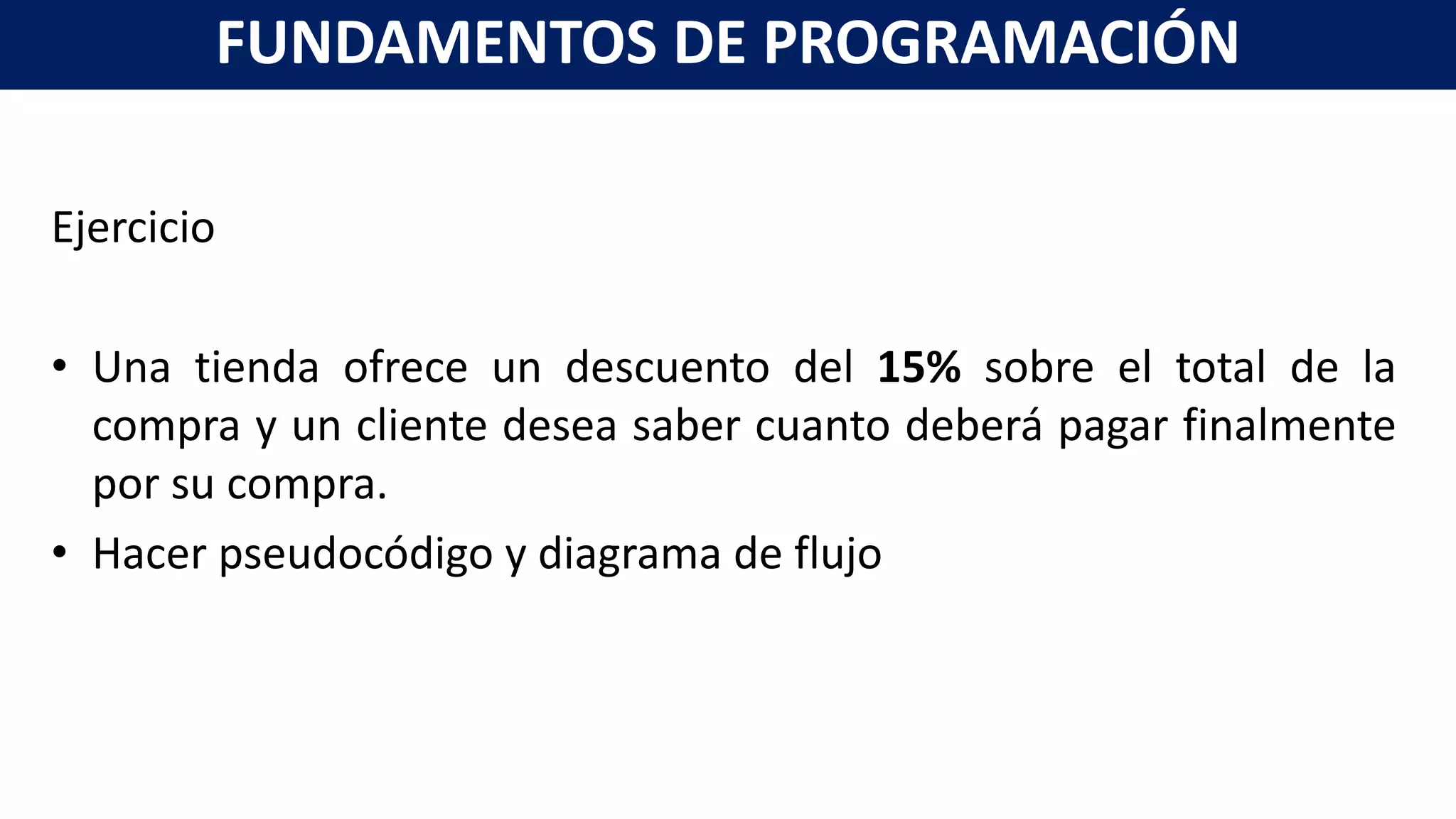 Ejercicio
• Una tienda ofrece un descuento del 15% sobre el total de la
compra y un cliente desea saber cuanto deberá pagar finalmente
por su compra.
• Hacer pseudocódigo y diagrama de flujo
FUNDAMENTOS DE PROGRAMACIÓN
 