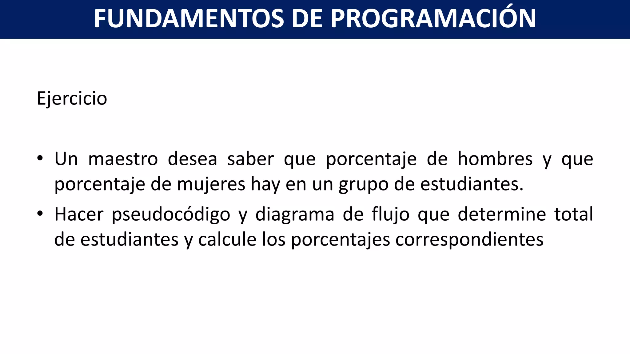 Ejercicio
• Un maestro desea saber que porcentaje de hombres y que
porcentaje de mujeres hay en un grupo de estudiantes.
• Hacer pseudocódigo y diagrama de flujo que determine total
de estudiantes y calcule los porcentajes correspondientes
FUNDAMENTOS DE PROGRAMACIÓN
 