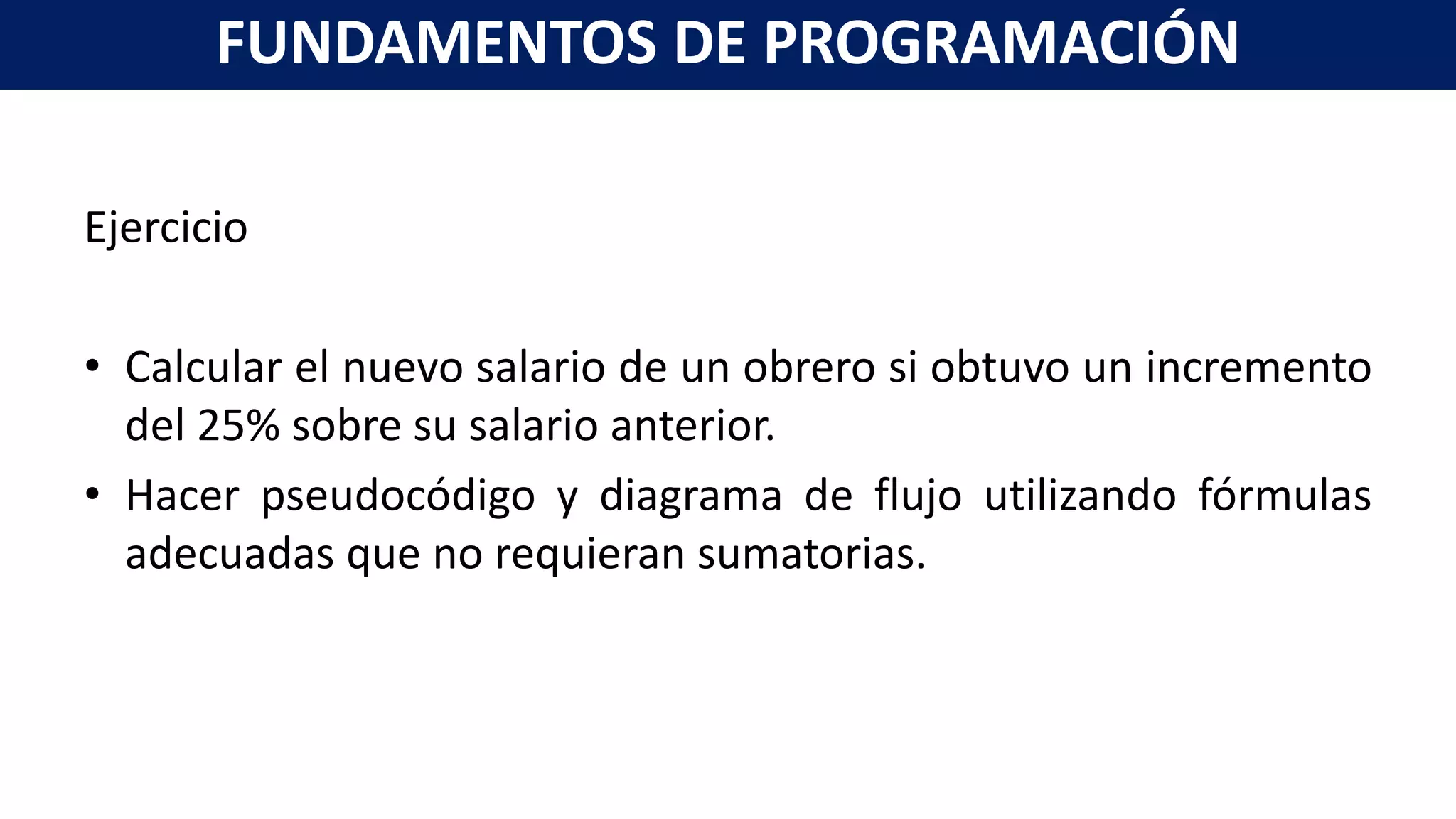 Ejercicio
• Calcular el nuevo salario de un obrero si obtuvo un incremento
del 25% sobre su salario anterior.
• Hacer pseudocódigo y diagrama de flujo utilizando fórmulas
adecuadas que no requieran sumatorias.
FUNDAMENTOS DE PROGRAMACIÓN
 
