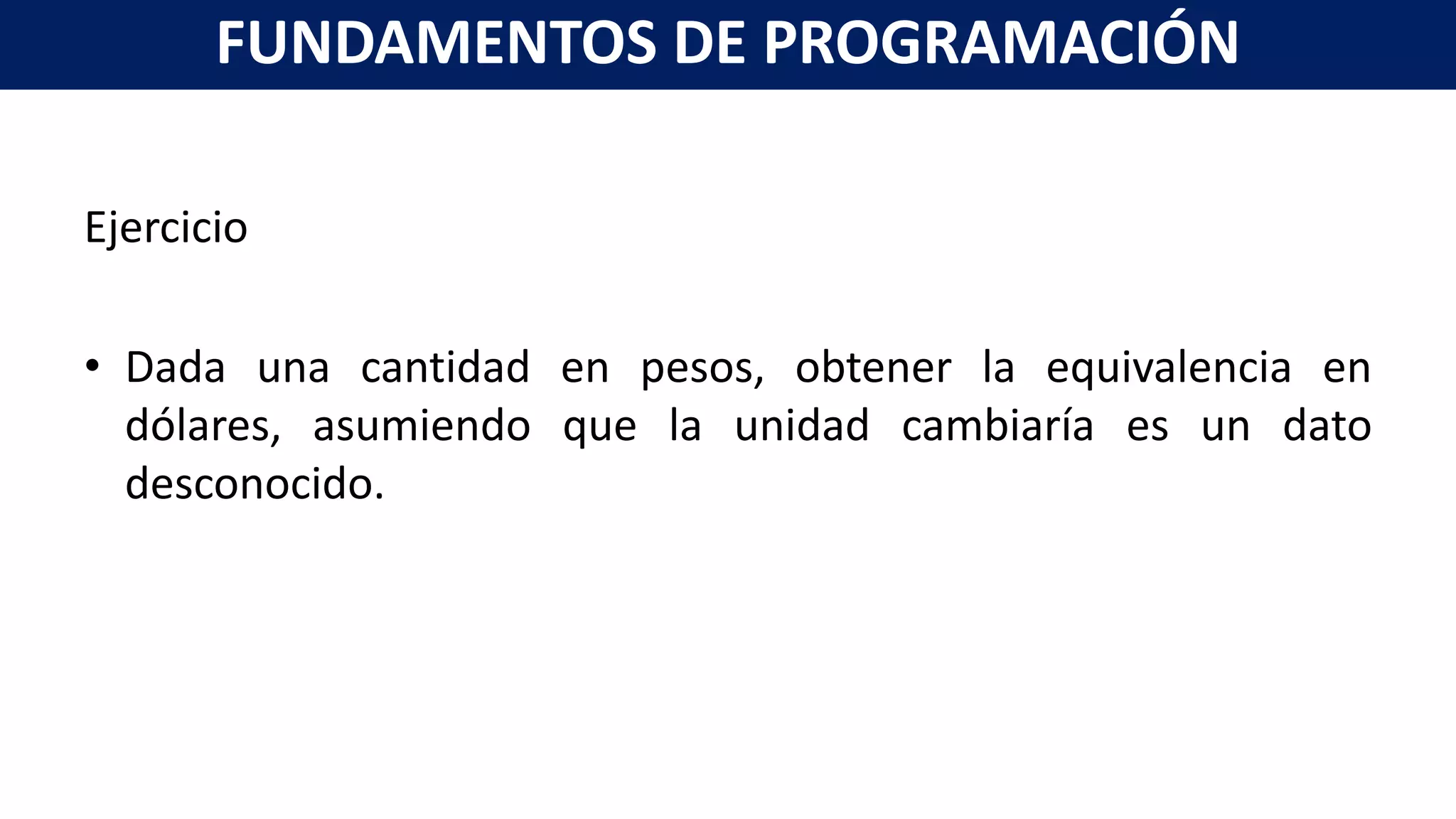 Ejercicio
• Dada una cantidad en pesos, obtener la equivalencia en
dólares, asumiendo que la unidad cambiaría es un dato
desconocido.
FUNDAMENTOS DE PROGRAMACIÓN
 