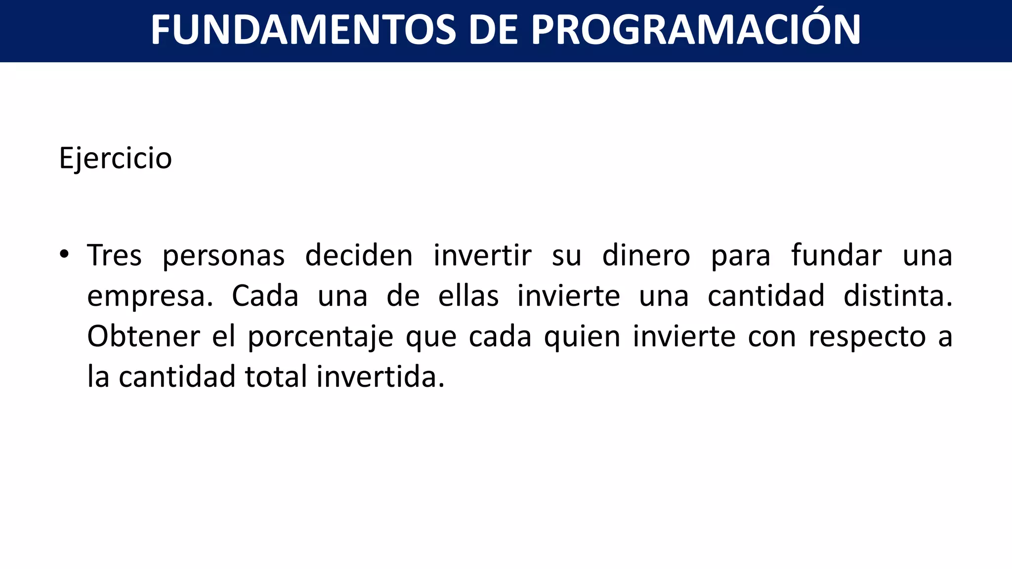 Ejercicio
• Tres personas deciden invertir su dinero para fundar una
empresa. Cada una de ellas invierte una cantidad distinta.
Obtener el porcentaje que cada quien invierte con respecto a
la cantidad total invertida.
FUNDAMENTOS DE PROGRAMACIÓN
 