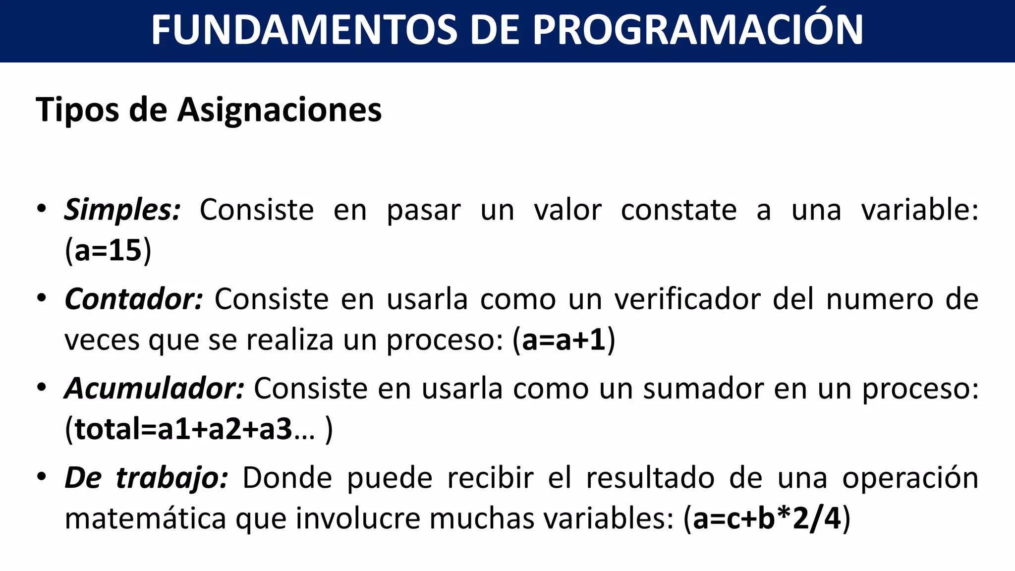 Tipos de Asignaciones
• Simples: Consiste en pasar un valor constate a una variable:
(a=15)
• Contador: Consiste en usarla como un verificador del numero de
veces que se realiza un proceso: (a=a+1)
• Acumulador: Consiste en usarla como un sumador en un proceso:
(total=a1+a2+a3… )
• De trabajo: Donde puede recibir el resultado de una operación
matemática que involucre muchas variables: (a=c+b*2/4)
FUNDAMENTOS DE PROGRAMACIÓN
 