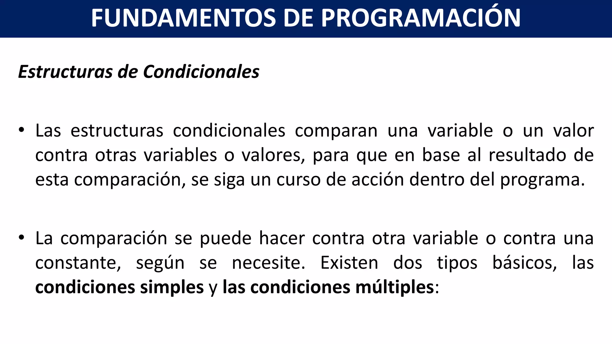 Estructuras de Condicionales
• Las estructuras condicionales comparan una variable o un valor
contra otras variables o valores, para que en base al resultado de
esta comparación, se siga un curso de acción dentro del programa.
• La comparación se puede hacer contra otra variable o contra una
constante, según se necesite. Existen dos tipos básicos, las
condiciones simples y las condiciones múltiples:
FUNDAMENTOS DE PROGRAMACIÓN
 